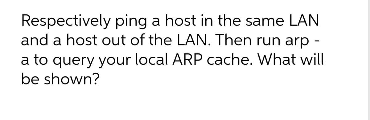 Respectively ping a host in the same LAN
and a host out of the LAN. Then run arp -
a to query your local ARP cache. What will
be shown?
