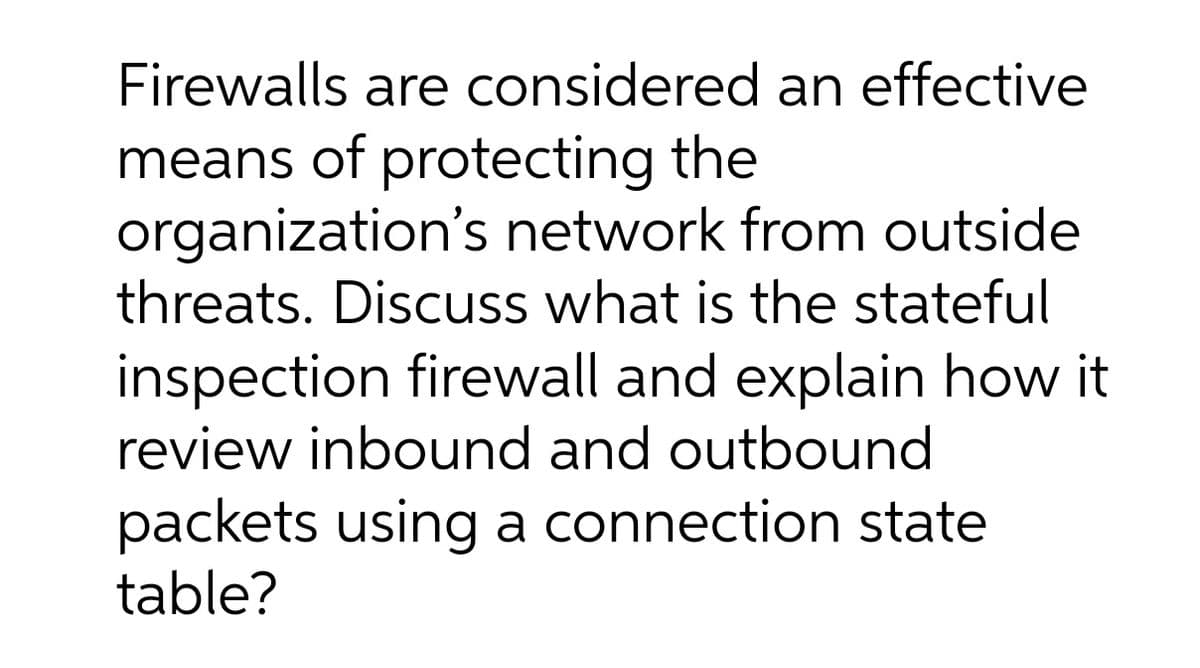 Firewalls are considered an effective
means of protecting the
organization's network from outside
threats. Discuss what is the stateful
inspection firewall and explain how it
review inbound and outbound
packets using a connection state
table?
