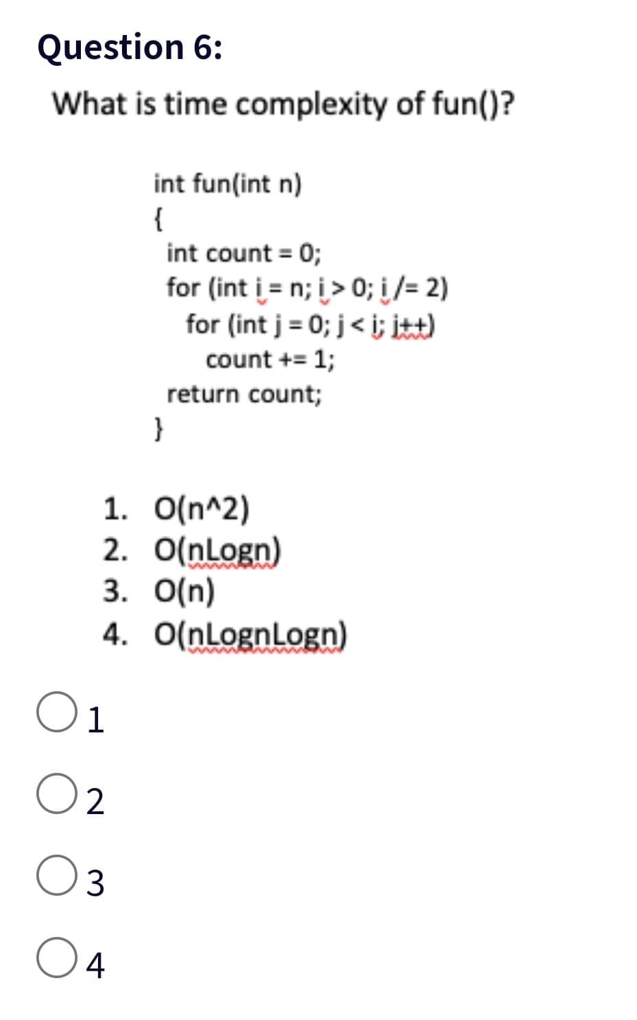 Question 6:
What is time complexity of fun()?
int fun(int n)
{
01
02
03
O 4
int count = 0;
for (int i = n; i > 0; i/= 2)
for (int j = 0; j<i; itt)
count += 1;
return count;
}
1. O(n^2)
2. O(nLogn)
3. O(n)
4. O(nLognLogn)