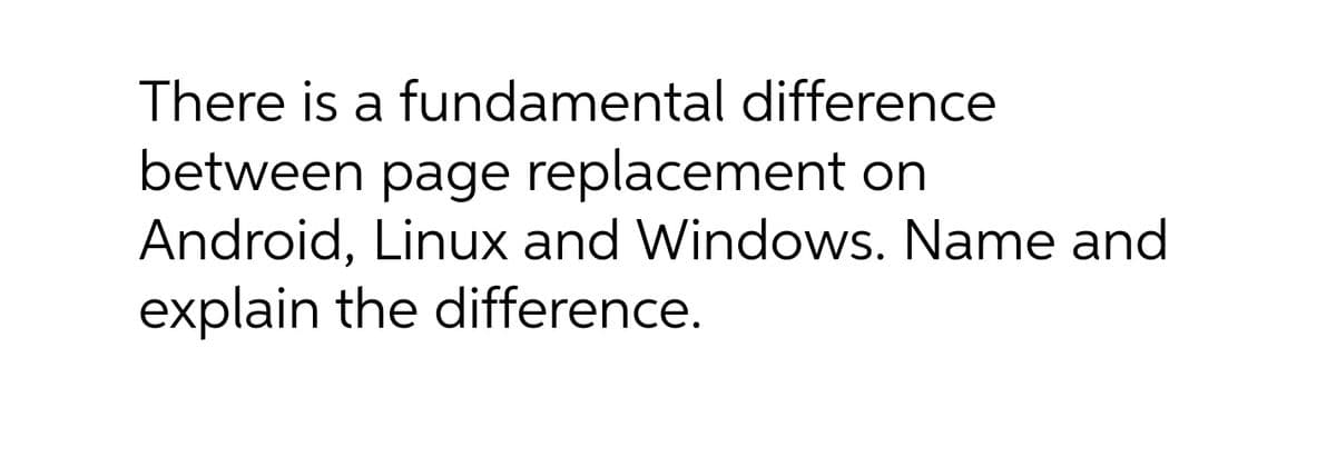 There is a fundamental difference
between page replacement on
Android, Linux and Windows. Name and
explain the difference.
