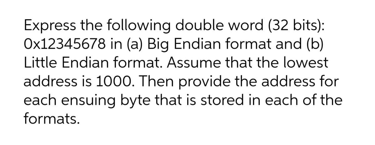 Express the following double word (32 bits):
Ox12345678 in (a) Big Endian format and (b)
Little Endian format. Assume that the lowest
address is 1000. Then provide the address for
each ensuing byte that is stored in each of the
formats.

