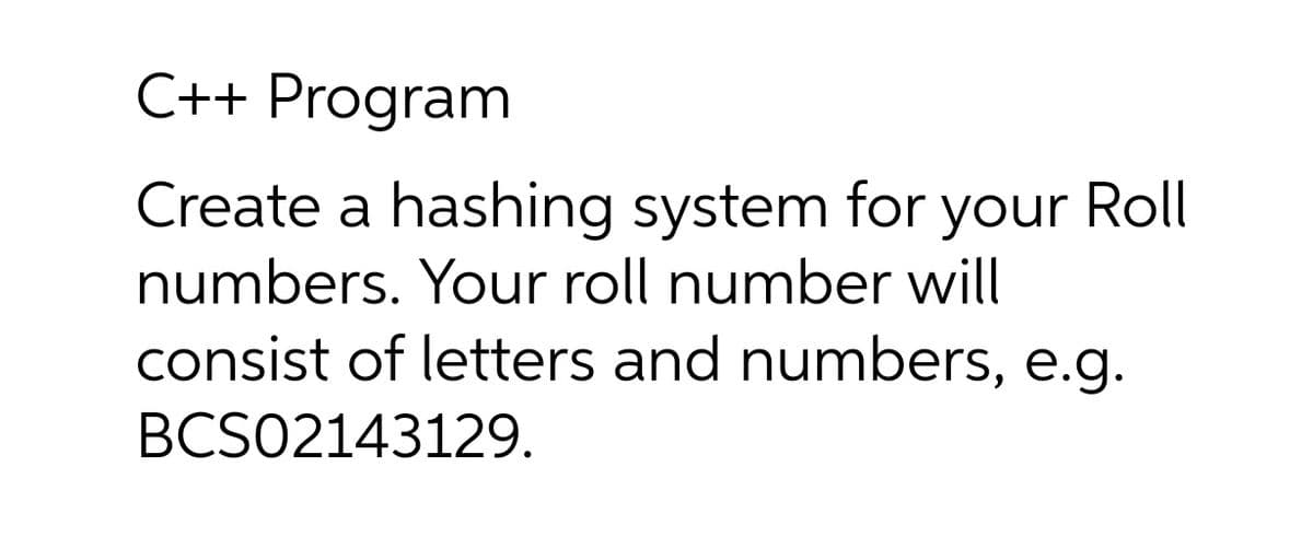 C++ Program
Create a hashing system for your Roll
numbers. Your roll number will
consist of letters and numbers, e.g.
BCS02143129.
