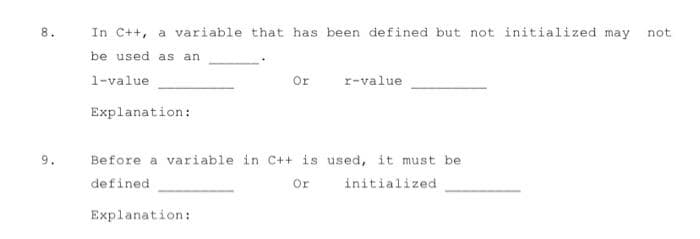 8.
In C++, a variable that has been defined but not initialized may not
be used as an
1-value
Or
r-value
Explanation:
9.
Before a variable in C++ is used, it must be
defined
Or
initialized
Explanation:
