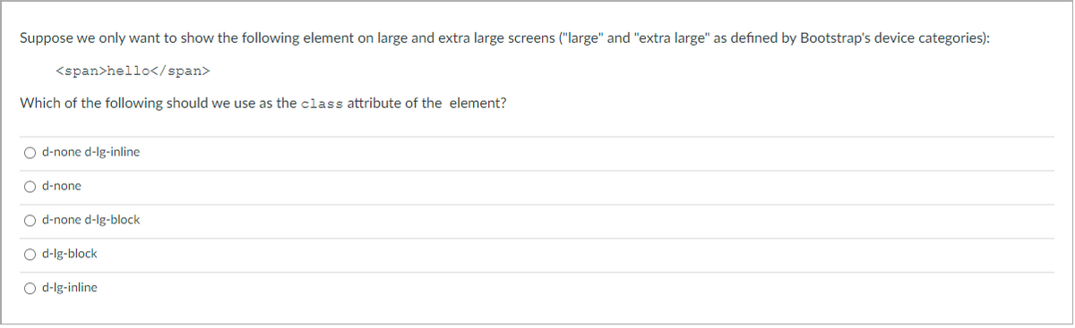 Suppose we only want to show the following element on large and extra large screens ("large" and "extra large" as defined by Bootstrap's device categories):
<span>hello</span>
Which of the following should we use as the class attribute of the element?
O d-none d-lg-inline
O d-none
O d-none d-lg-block
O d-lg-block
O d-lg-inline
