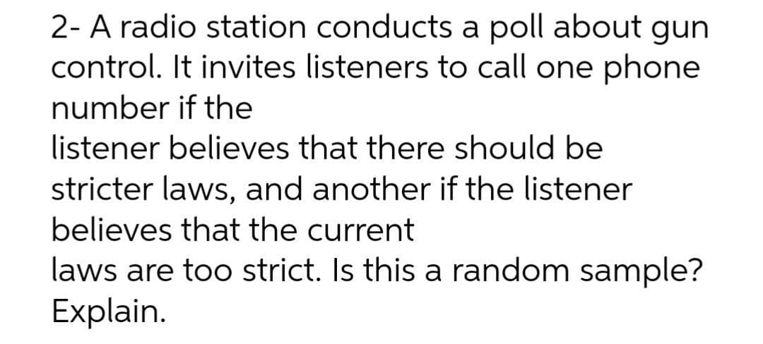 2- A radio station conducts a poll about gun
control. It invites listeners to call one phone
number if the
listener believes that there should be
stricter laws, and another if the listener
believes that the current
laws are too strict. Is this a random sample?
Explain.
