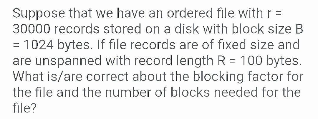 Suppose that we have an ordered file withr =
30000 records stored on a disk with block size B
= 1024 bytes. If file records are of fixed size and
are unspanned with record length R = 100 bytes.
What is/are correct about the blocking factor for
the file and the number of blocks needed for the
file?
%3D
