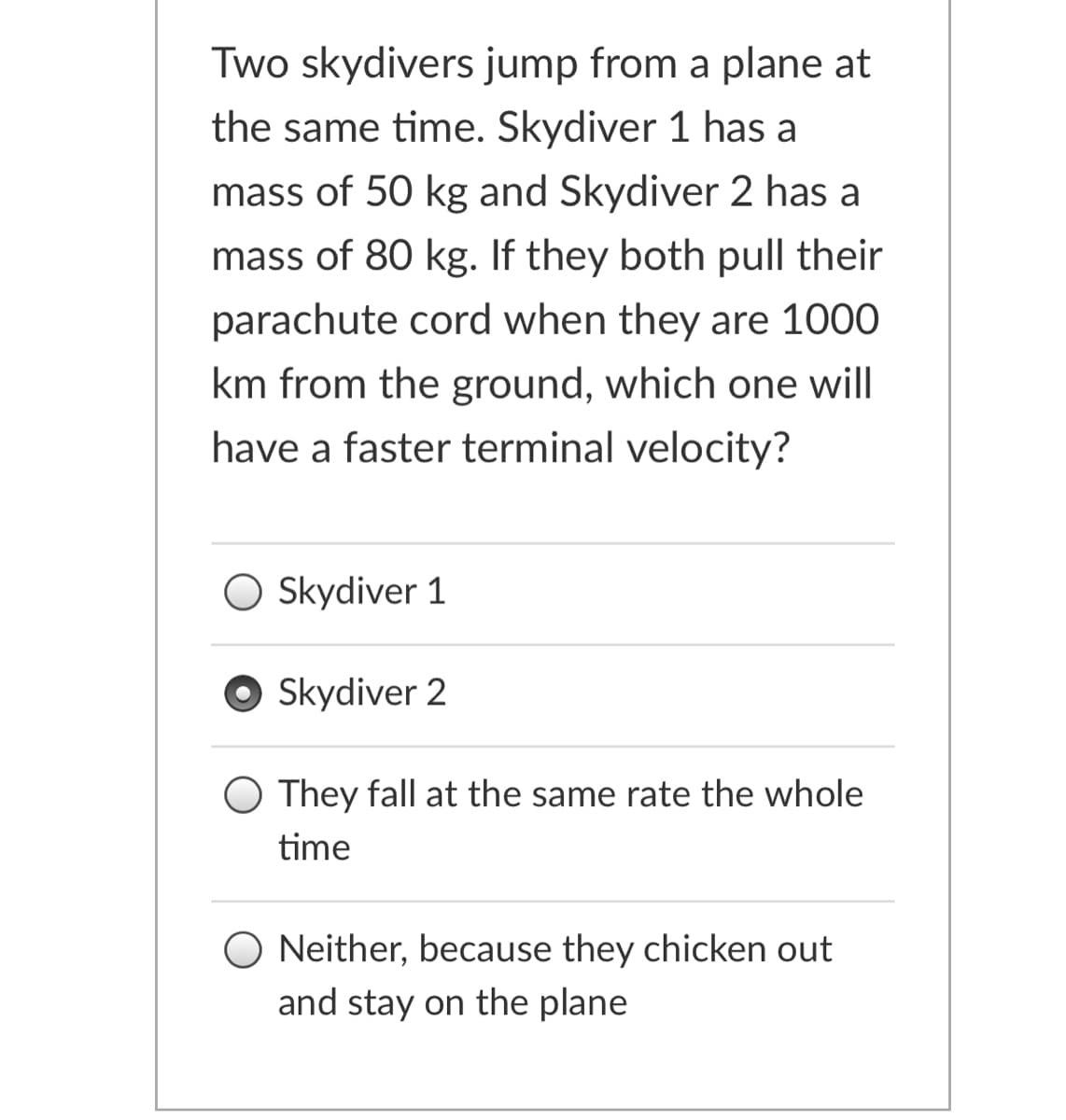 Two skydivers jump from a plane at
the same time. Skydiver 1 has a
mass of 50 kg and Skydiver 2 has a
mass of 80 kg. If they both pull their
parachute cord when they are 1000
km from the ground, which one will
have a faster terminal velocity?
Skydiver 1
Skydiver 2
O They fall at the same rate the whole
time
Neither, because they chicken out
and stay on the plane
