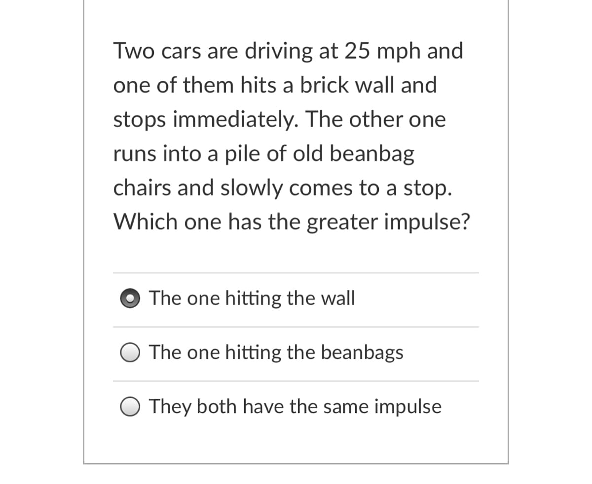 Two cars are driving at 25 mph and
one of them hits a brick wall and
stops immediately. The other one
runs into a pile of old beanbag
chairs and slowly comes to a stop.
Which one has the greater impulse?
The one hitting the wall
The one hitting the beanbags
They both have the same impulse
