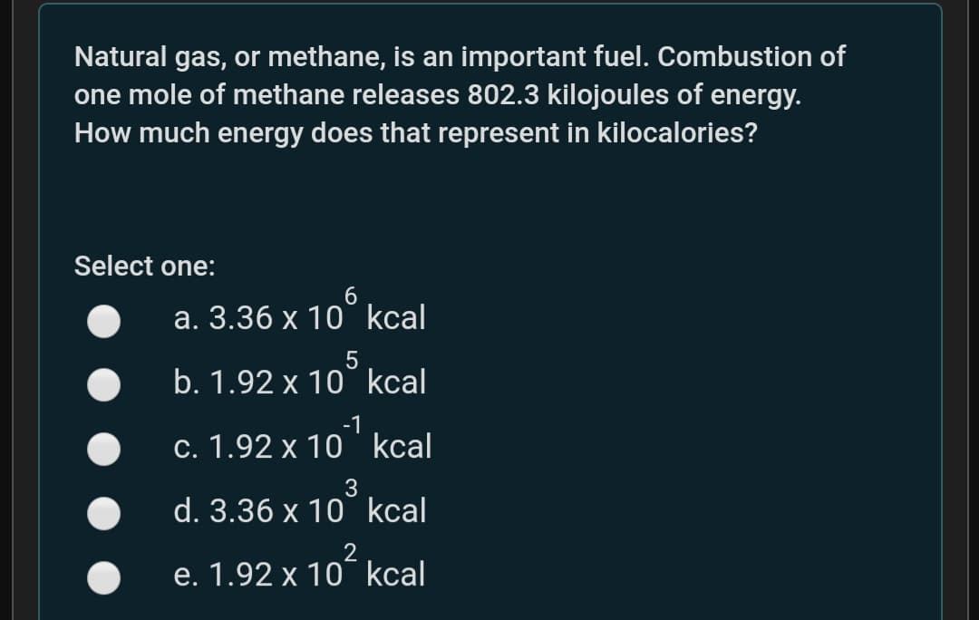 Natural gas, or methane, is an important fuel. Combustion of
one mole of methane releases 802.3 kilojoules of energy.
How much energy does that represent in kilocalories?
Select one:
a. 3.36 x 10° kcal
b. 1.92 x 10° kcal
c. 1.92 x 10 kcal
3
d. 3.36 x 10 kcal
e. 1.92 x 10¯ kcal
