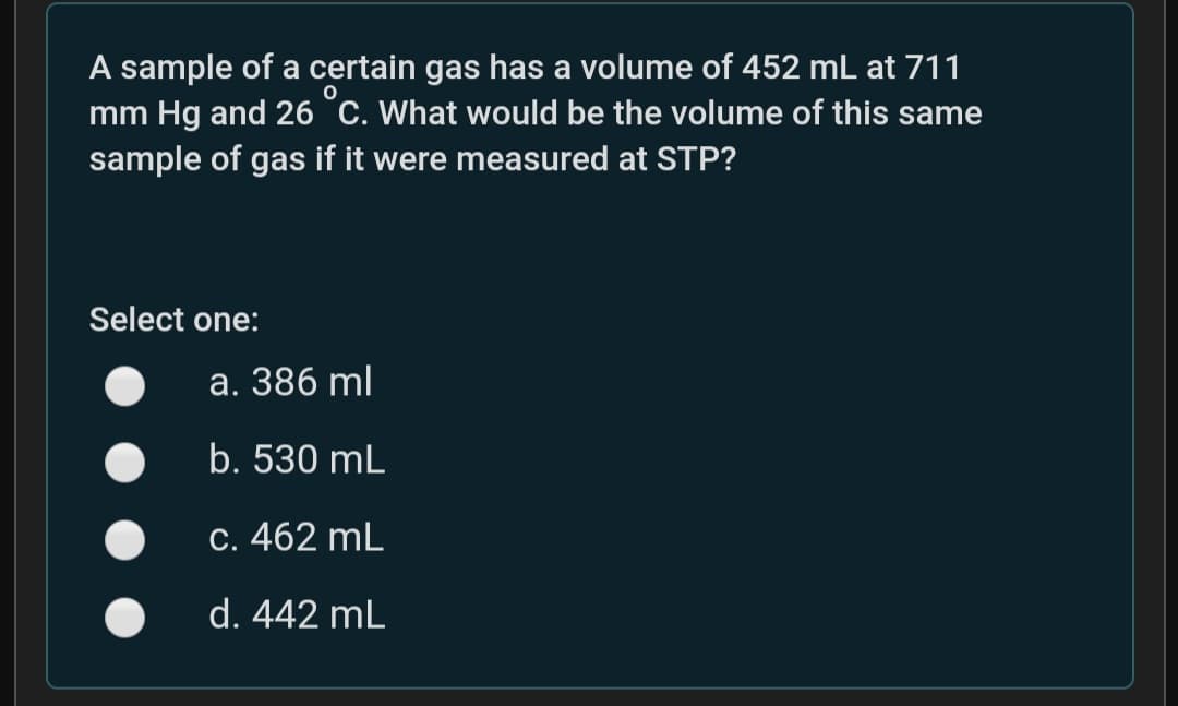 A sample of a certain gas has a volume of 452 mL at 711
mm Hg and 26 °c. What would be the volume of this same
sample of gas if it were measured at STP?
Select one:
а. 386 ml
b. 530 mL
С. 462 mL
d. 442 mL
