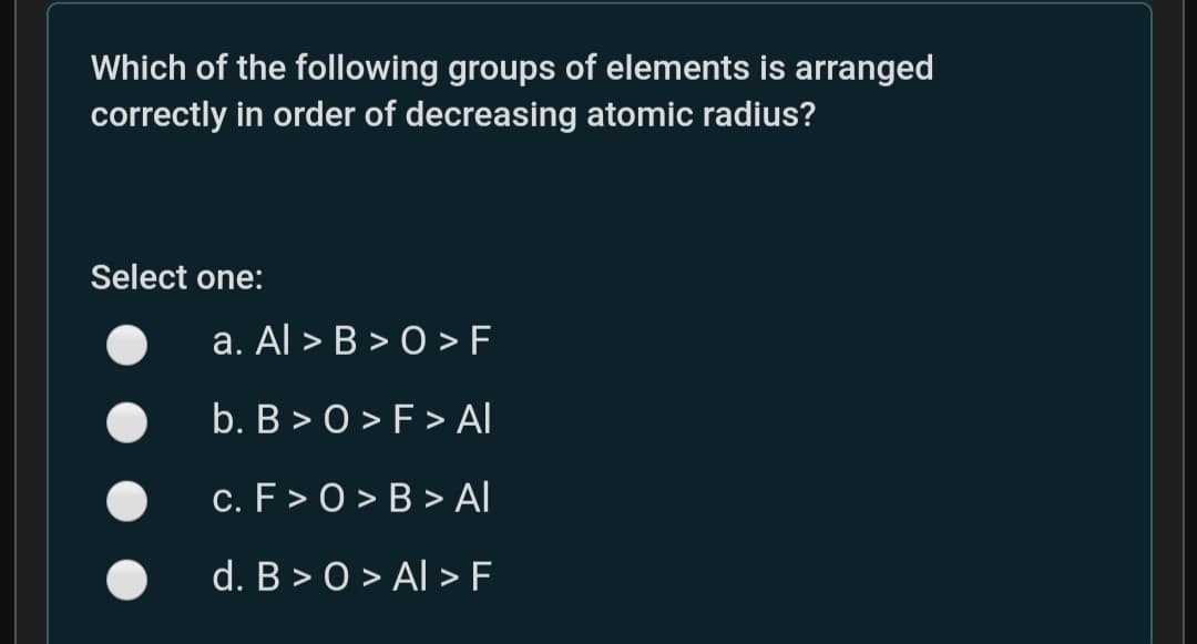 Which of the following groups of elements is arranged
correctly in order of decreasing atomic radius?
Select one:
a. Al > B > O > F
b. B > 0 > F > Al
c. F> 0 > B > Al
d. B > 0 > Al > F
