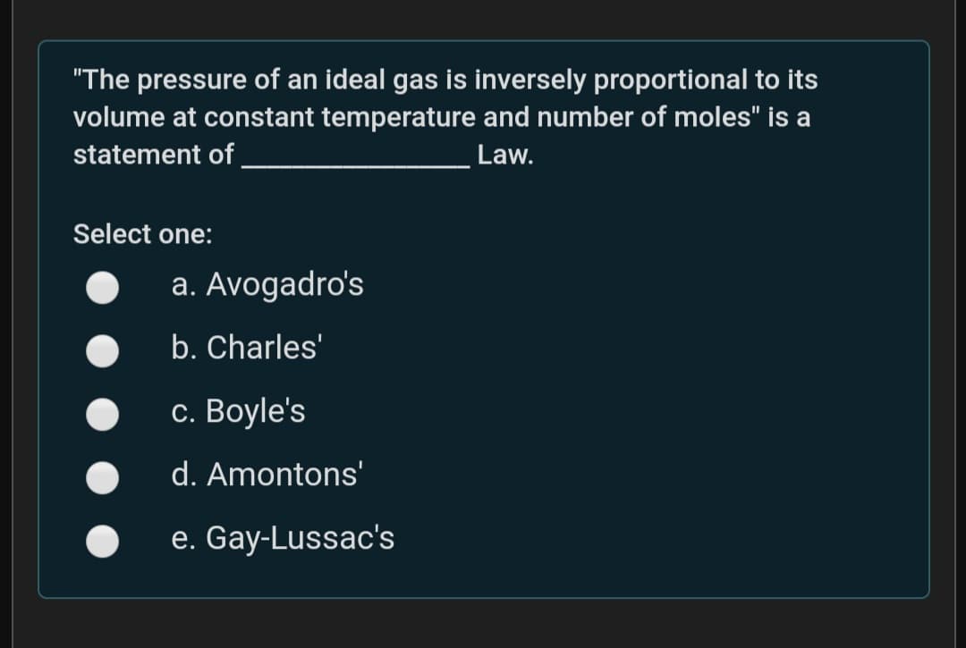 "The pressure of an ideal gas is inversely proportional to its
volume at constant temperature and number of moles" is a
statement of
Law.
Select one:
a. Avogadro's
b. Charles'
с. Вoyle's
d. Amontons'
e. Gay-Lussac's
