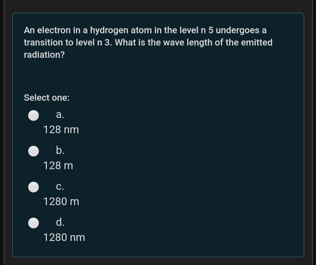 An electron in a hydrogen atom in the level n 5 undergoes a
transition to level n 3. What is the wave length of the emitted
radiation?
Select one:
а.
128 nm
b.
128 m
С.
1280 m
d.
1280 nm
