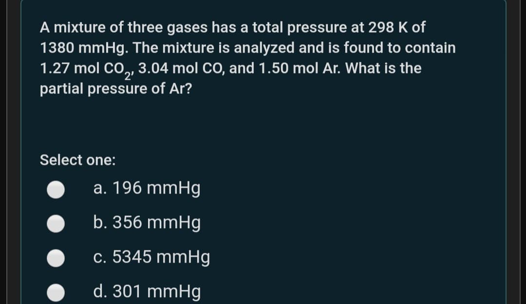 A mixture of three gases has a total pressure at 298 K of
1380 mmHg. The mixture is analyzed and is found to contain
1.27 mol CO, 3.04 mol CO, and 1.50 mol Ar. What is the
partial pressure of Ar?
2'
Select one:
a. 196 mmHg
b. 356 mmHg
c. 5345 mmHg
d. 301 mmHg
