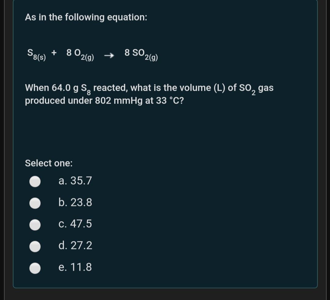 As in the following equation:
+ 8 02(g)
S8(e)
8 SO2(g)
When 64.0 g S, reacted, what is the volume (L) of so, gas
produced under 802 mmHg at 33 °C?
Select one:
а. 35.7
b. 23.8
С. 47.5
d. 27.2
e. 11.8
