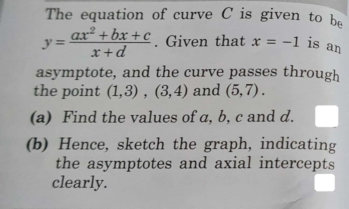 The equation of curve C is given to be
ax² + bx +c_ Given that x = -1 is an
y%3D
%3D
x +d
asymptote, and the curve passes through
the point (1,3) , (3,4) and (5,7).
(a) Find the values of a, b, c and d.
(b) Hence, sketch the graph, indicating
the asymptotes and axial intercepts
clearly.
