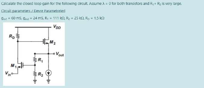 Calculate the closed loop gain for the following circuit. Assume A = 0 for both transistors and R, + Rz is very large.
Circuit parameters / Devre Parametreleri
9m1 = 60 ms, gm2 = 24 ms, R; = 111 k2, R2 = 25 ko, Rp = 1,5 ka
VDD
Rp
Vout
ER,
Vino
ER2

