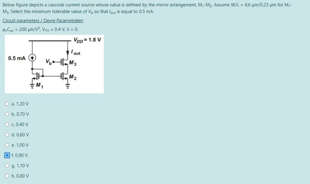 Below figure depicts a cascode current source whose value is defined by the mirror arrangement, M1-M2. Assume W/L = 4,6 µm/0,23 um for M1-
M3. Select the minimum tolerable value of V, so that lout is equal to 0.5 mA.
Circuit parameters / Devre Parametreleri
HnCox = 200 µA/V², VTH = 0.4 V, A = 0.
Vpp = 1.8 V
Iout
0.5 mA +
HEM2
O a. 1,20 V
O b. 0,70 V
O c. 0,40 V
O d. 0,60 V
O e. 1,00 V
f. 0,90 V
O g. 1,10 V
O h. 0,80 V
