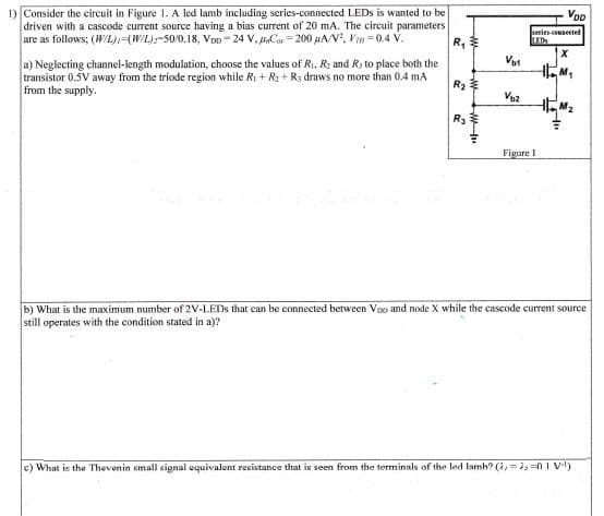 1) Consider the circuit in Figure 1. A led lamb including series-connected LEDS is wanted to be
driven with a cascode current source having a bias current of 20 mA. The circuit parameters
are as follows; (WIL)(W/L)-50/0,18, Von- 24 V, Cas = 200 uA/V, Vm =0.4 V.
Voo
series-counected
LEDS
R,
Vat
a) Neglecting channel-length modulation, choose the values of R. R: and R; to place both the
transistor 0.5V away from the triode region while Ri + R2 + R: draws no more than 0,4 mA
from the supply.
R3
Figure 1
b) What is the maximum number of 2V-LEDS that can be connected between Vo and node X while the cascode current source
still operates with the condition stated in a)?
c) What is the Thevenin smal signal cquivalent resistance that is seen from the terminals of the led lamb? (i, = 1, =0 i v.)
