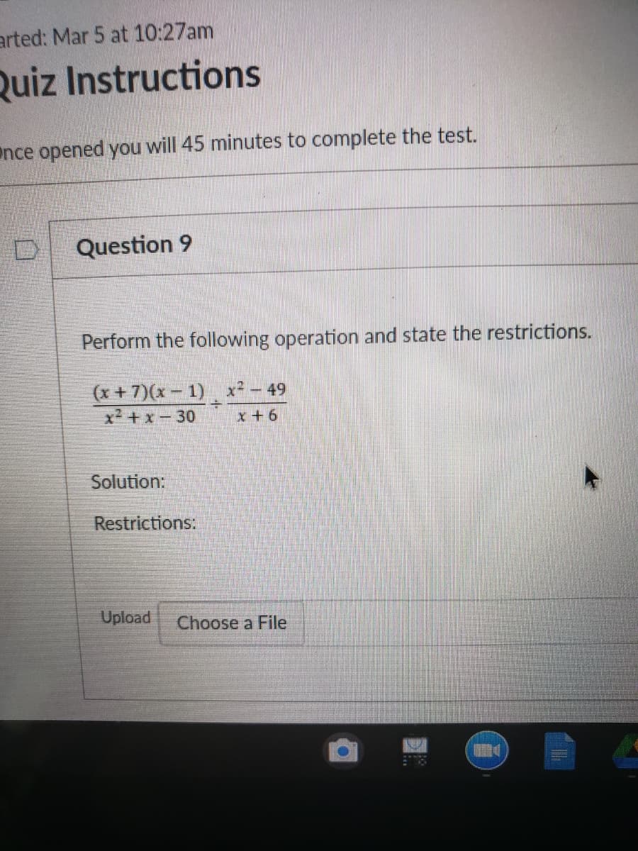 arted: Mar 5 at 10:27am
Quiz Instructions
nce opened you will 45 minutes to complete the test.
Question 9
Perform the following operation and state the restrictions.
(x + 7)(x – 1) x² – 49
x +x- 30
x+6
Solution:
Restrictions:
Upload
Choose a File
