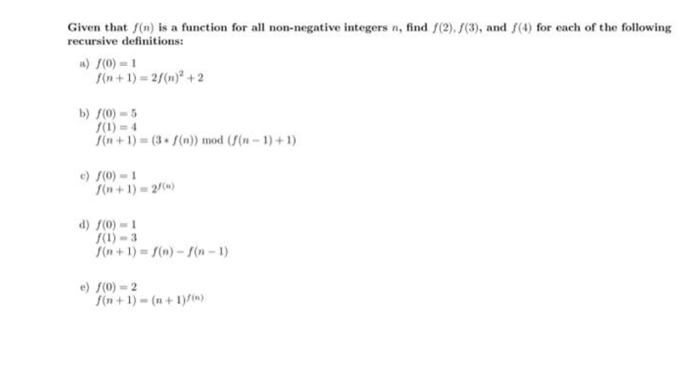 Given that f(n) is a function for all non-negative integers n, find f(2), f(3), and f(4) for each of the following
recursive definitions:
a) f(0) = 1
S(n +1) = 2f(n)² + 2
b) f(0) 5
S(1) = 4
S(n + 1) = (3 (n)) mod (f(n- 1) + 1)
c) S(0)-1
S(n + 1) = 2(m)
d) f(0) = 1
S(1) - 3
S(n +1) = f(n)-f(n-1)
e) f(0) = 2
f(n + 1) = (n + 1)/(w)
