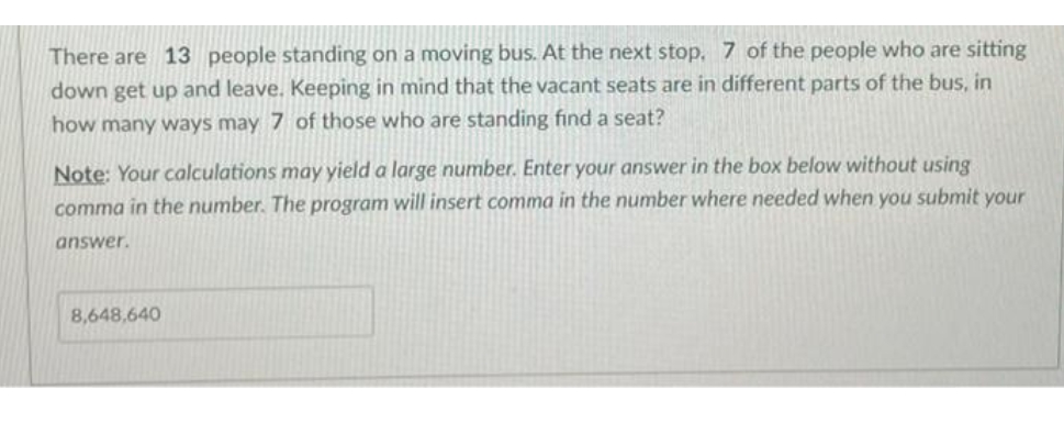 There are 13 people standing on a moving bus. At the next stop, 7 of the people who are sitting
down get up and leave. Keeping in mind that the vacant seats are in different parts of the bus, in
how many ways may 7 of those who are standing find a seat?
Note: Your calculations may yield a large number. Enter your answer in the box below without using
comma in the number. The program will insert comma in the number where needed when you submit your
answer.
8,648,640
