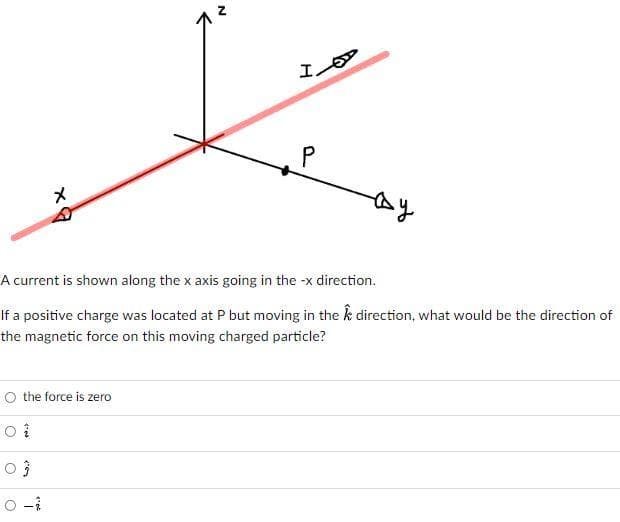 メ
A current is shown along the x axis going in the -x direction.
If a positive charge was located at P but moving in the k direction, what would be the direction of
the magnetic force on this moving charged particle?
O the force is zero
