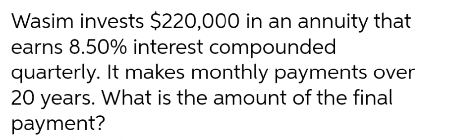 Wasim invests $220,000 in an annuity that
earns 8.50% interest compounded
quarterly. It makes monthly payments over
20 years. What is the amount of the final
payment?
