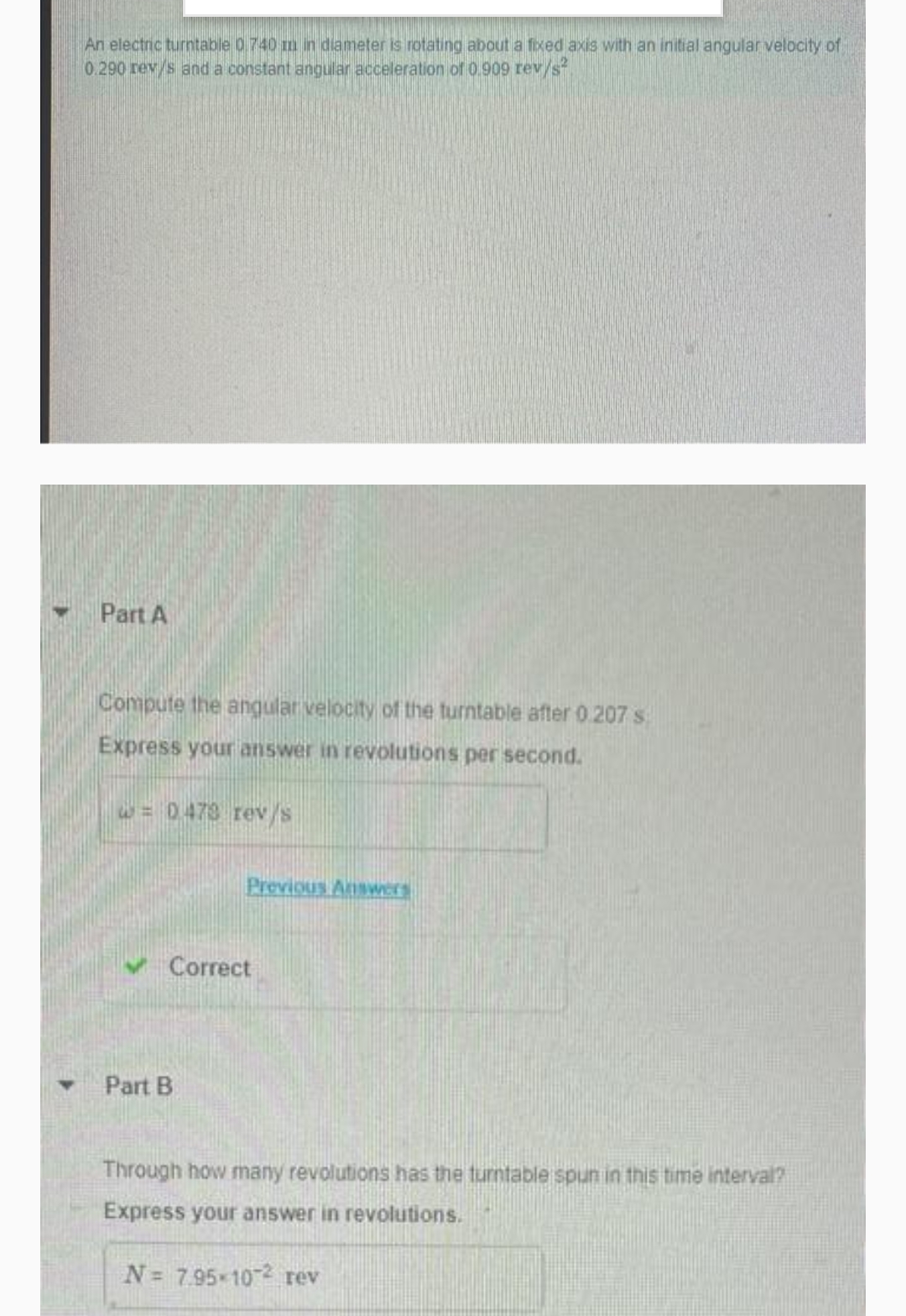 An electric turntable 0.740 m in diameter is rotating about a fixed axis with an initial angular velocity of
0.290 rev/s and a constant angular acceleration of 0.909 rev/s
Part A
Compute the angular velocity of the turntable after 0.207 s
Express your answer in revolutions per second.
W= 0473 rev/s
Previous AnsWers
Correct
Part B
Through how many revolutions has the turntable spun in this time interval?
Express your answer in revolutions.
N= 795-102 rev
