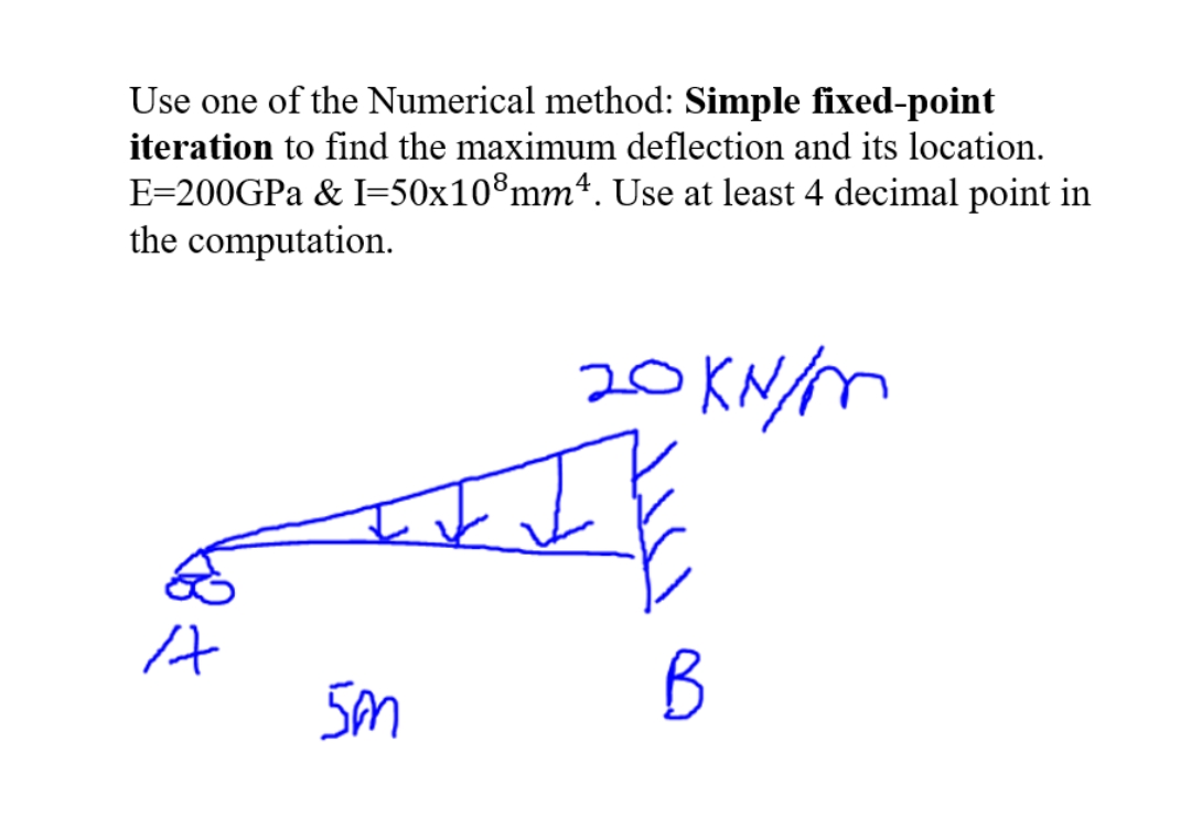 Use one of the Numerical method: Simple fixed-point
iteration to find the maximum deflection and its location.
E=200GPA & I=50x10®mmª. Use at least 4 decimal point in
the computation.
20 KN/M
B
