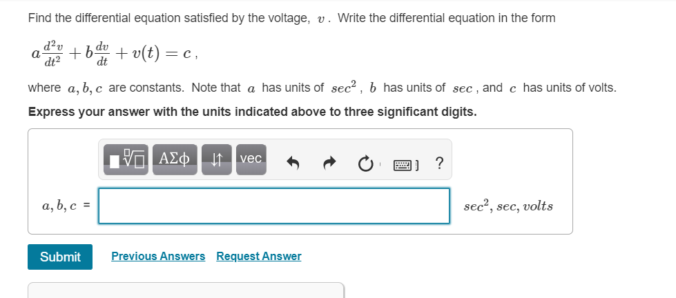 Find the differential equation satisfied by the voltage, v. Write the differential equation in the form
d²v
+b.
dt
dv
+ v(t) = c ,
dt2
where a, b, c are constants. Note that a has units
sec?, b has units of sec , and c has units of volts.
Express your answer with the units indicated above to three significant digits.
ΑΣφ
It vec
a, b, c =
sec?, sec, volts
Submit
Previous Answers Request Answer
