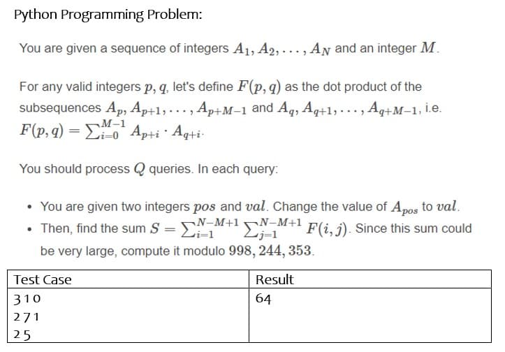 Python Programming Problem:
You are given a sequence of integers A1, A2, ..., AN and an integer M.
For any valid integers p, q, let's define F(p, q) as the dot product of the
subsequences Ap, Ap+1, ... , Ap+M–1 and Aq, Aq+1,..., Aq+M–1, İ.e.
F(p, q) = Eio* Ap+i · Aq+i-
M-1
i=0
You should process Q queries. In each query:
• You are given two integers pos and val. Change the value of Apos to val.
N-M+1N-M+1
• Then, find the sum S = E
E;-1 F(i, j). Since this sum could
be very large, compute it modulo 998, 244, 353.
Test Case
Result
310
64
271
25
