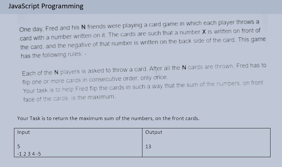 JavaScript Programming
One day, Fred and his N friends were playing a card game in which each player throws a
card with a number written on it. The cards are such that a number X is written on front of
the card, and the negative of that number is written on the back side of the card. This game
has the following rules: -
Each of the N players is asked to throw a card. After all the N cards are thrown, Fred has to
flip one or more cards in consecutive order, only orice.
Your task is to help Fred flip the cards in such a way that the sum of the numbers, on front
face of the cards, is the maximum.
Your Task is to return the maximum sum of the numbers, on the front cards.
Input
Output
13
-1 2 3 4 -5
