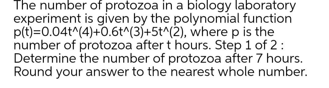 The number of protozoa in a biology laboratory
experiment is given by the polynomial function
p(t)=0.04t^(4)+0.6t^(3)+5t^(2), where p is the
number of protozoa after t hours. Step 1 of 2:
Determine the number of protozoa after 7 hours.
Round your answer to the nearest whole number.