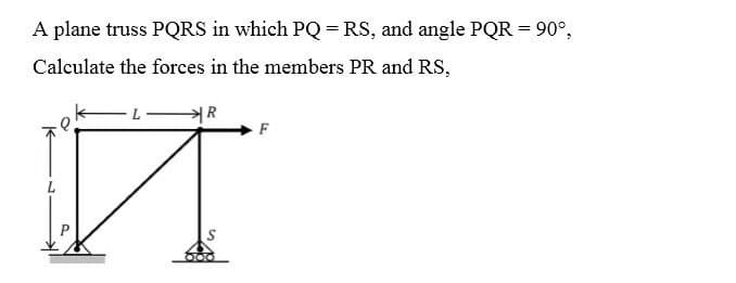 A plane truss PQRS in which PQ = RS, and angle PQR = 90°,
Calculate the forces in the members PR and RS,
L
R
F
Й Ţ
000