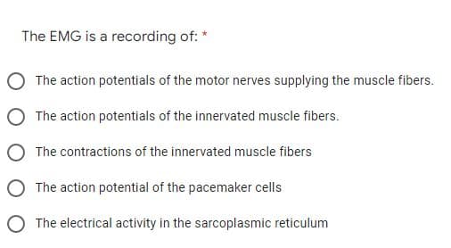 The EMG is a recording of: *
The action potentials of the motor nerves supplying the muscle fibers.
The action potentials of the innervated muscle fibers.
The contractions of the innervated muscle fibers
O The action potential of the pacemaker cells
O The electrical activity in the sarcoplasmic reticulum
