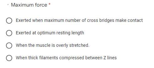 Maximum force
Exerted when maximum number of cross bridges make contact
Exerted at optimum resting length
O When the muscle is overly stretched.
O When thick filaments compressed between Z lines
