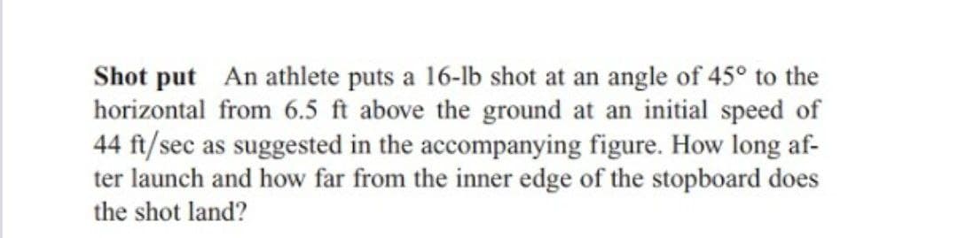 Shot put An athlete puts a 16-lb shot at an angle of 45° to the
horizontal from 6.5 ft above the ground at an initial speed of
44 ft/sec as suggested in the accompanying figure. How long af-
ter launch and how far from the inner edge of the stopboard does
the shot land?
