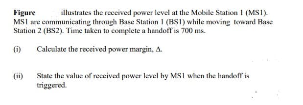 Figure
illustrates the received power level at the Mobile Station 1 (MS1).
MS1 are communicating through Base Station 1 (BS1) while moving toward Base
Station 2 (BS2). Time taken to complete a handoff is 700 ms.
(i)
Calculate the received power margin, A.
(ii)
State the value of received power level by MS1 when the handoff is
triggered.