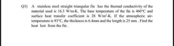 Q3) A stainless steel straight triangular fin has the thermal conductivity of the
material used is 16.3 W/m-K. The base temperature of the fin is 460°C and
surface heat transfer coefficient is 28 W/m-K. If the atmospheric air-
temperature is 93°C, the thickness is 6.4mm and the length is 25 mm. Find the
heat lost from the fin.
