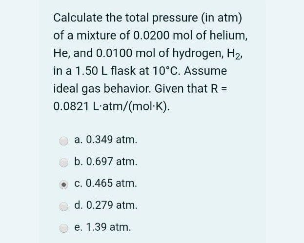 Calculate the total pressure (in atm)
of a mixture of 0.0200 mol of helium,
He, and 0.0100 mol of hydrogen, H2,
in a 1.50 L flask at 10°C. Assume
ideal gas behavior. Given that R =
0.0821 L'atm/(mol·K).
a. 0.349 atm.
b. 0.697 atm.
c. 0.465 atm.
d. 0.279 atm.
e. 1.39 atm.
