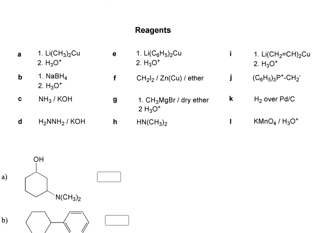 Reagents
1. Li(CH3)2Cu
2. H30*
1. Li(CgHs)2Cu
2. H30*
1. Li(CH2=CH)2Cu
2. H30*
a
i
1. NaBH4
f
CH212 / Zn(Cu) / ether
j
(CgHs)3P*-CH2
2. H30*
NH3 / KOH
1. CH3M9B / dry ether
2 H30*
k
H2 over Pd/C
d
HaNNH2/ КОН
h
HN(CH3)2
KMNO4 / H3O*
Он
a)
`N(CH3)2
b)
