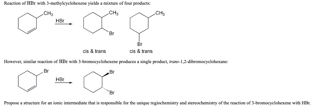Reaction of HBr with 3-methylcyclohexene yields a mixture of four products:
CH3
CH3
CH3
HBr
Br
Br
cis & trans
cis & trans
However, similar reaction of HBr with 3-bromocyclohexene produces a single product, trans-1,2-dibromocyclohexane:
Br
Br
HBr
"Br
Propose a structure for an ionic intermediate that is responsible for the unique regiochemistry and stereochemistry of the reaction of 3-bromocyclohexene with HBr.
