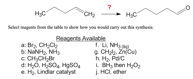 ?
H3C
CH2
H3C
Select reagents from the table to show how you would carry out this synthesis.
Reagents Available
а: Brz, CH2Clz
b: NaNH2, NH3
c: CH3CH2Br
d: H20, H2SO4, H9SO4
e. H2, Lindlar catalyst
f. Li, NH3 (liq)
g. CH212, Zn(Cu)
h. H2, Pd/C
i. BH3 then H2O2
j. HCI, ether
