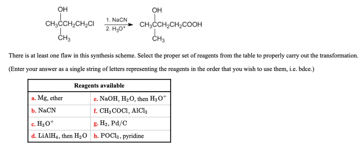 OH
OH
1. NaCN
CH3ČCH2CH2CI
CH3ČCH2CH,COOH
CH3
2. H30*
ČH3
There is at least one flaw in this synthesis scheme. Select the proper set of reagents from the table to properly carry out the transformation.
(Enter your answer as a single string of letters representing the reagents in the order that you wish to use them, i.e. bdce.)
Reagents available
a. Mg, ether
e. NaOH, H2O, then H3O+
b. NaCN
f. CH3 COCI, AIC13
c. H3O+
g. H2, Pd/C
d. LİAIH4, then H2 O
h. POCI3, pyridine
