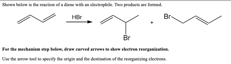 Shown below is the reaction of a diene with an electrophile. Two products are formed.
HBr
Br
Br
For the mechanism step below, draw curved arrows to show electron reorganization.
Use the arrow tool to specify the origin and the destination of the reorganizing electrons.
