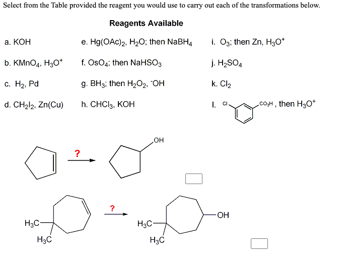 Select from the Table provided the reagent you would use to carry out each of the transformations below.
Reagents Available
а. КОН
e. Hg(OAc)2, H20; then NaBH4
i. O3; then Zn, H3O*
b. KMNO4, H3O*
f. Os04; then NaHSO3
j. H2SO4
с. На, Pd
g. BH3; then H,O2, "OH
k. Cl2
d. CH212, Zn(Cu)
h. CHCI3, КОН
I. CI
CO,H , then H30*
HO
?
?
OH
H3C-
H3C-
H3C
H3C
