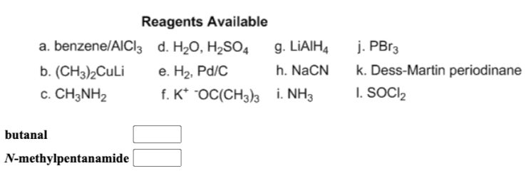 Reagents Available
a. benzene/AICI3 d. H20, H2SO4
g. LIAIH4
j. PB13
b. (CH3)2CULI
e. H2, Pd/C
h. NaCN
k. Dess-Martin periodinane
c. CH3NH2
f. K* OC(CH3)3 i. NH3
I. SOCI2
butanal
N-methylpentanamide
