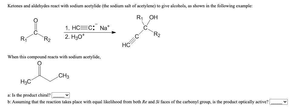Ketones and aldehydes react with sodium acetylide (the sodium salt of acetylene) to give alcohols, as shown in the following example:
R, OH
C.
R2
1. НС—с: Na"
R1
`R2
2. Hзо*
HC
When this compound reacts with sodium acetylide,
CH3
H3C
a: Is the product chiral?
b: Assuming that the reaction takes place with equal likelihood from both Re and Si faces of the carbonyl group, is the product optically active?
