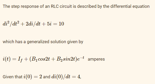 The step response of an RLC circuit is described by the differential equation
di? / dt? + 2di/dt + 5i = 10
which has a generalized solution given by
i(t) = I; + (B1cos2t + B2sin2t)e¯t amperes
%3D
Given that i(0) = 2 and di(0)/dt = 4,
